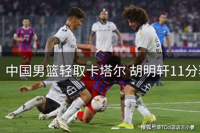 中国男篮轻取卡塔尔 胡明轩11分获篮协官微点赞