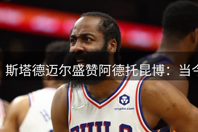 斯塔德迈尔盛赞阿德托昆博：当今联盟罕见的斗士精神
