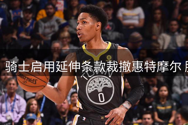 骑士启用延伸条款裁撤惠特摩尔 腾薪资空间引援