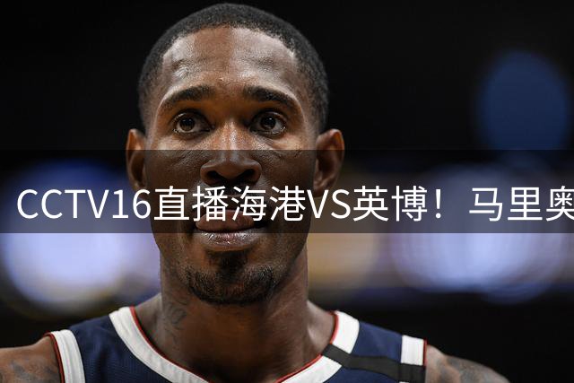CCTV16直播海港VS英博！马里奥对位刘祝润，五虎缺阵，德尔加多租来当摆设？